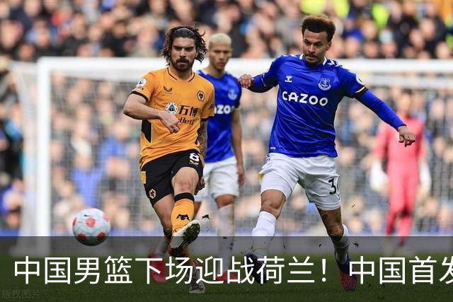 中国男篮下场迎战荷兰！中国首发5虎来袭，杨瀚森迎来归国首秀